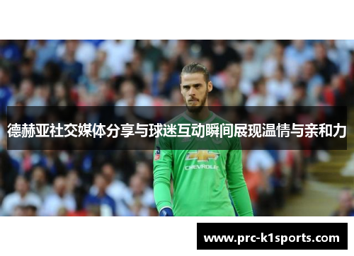 德赫亚社交媒体分享与球迷互动瞬间展现温情与亲和力 德赫亚社交媒体分享与球迷互动瞬间展现温情与亲和力