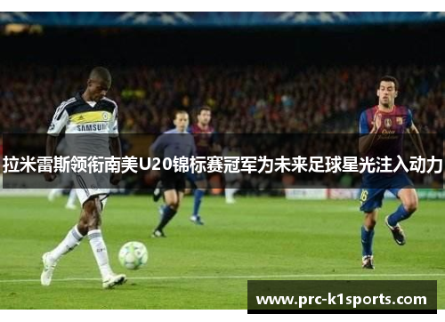 拉米雷斯领衔南美U20锦标赛冠军为未来足球星光注入动力 拉米雷斯领衔南美U20锦标赛冠军为未来足球星光注入动力