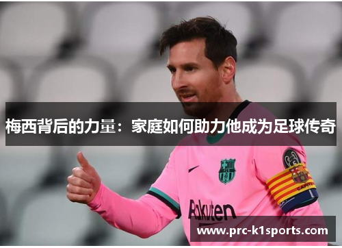 梅西背后的力量:家庭如何助力他成为足球传奇 梅西背后的力量:家庭如何助力他成为足球传奇
